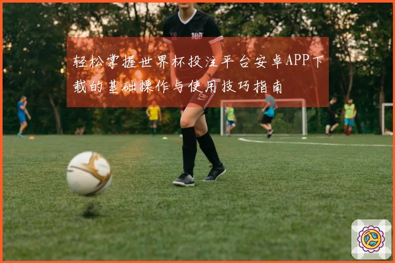 轻松掌握世界杯投注平台安卓APP下载的基础操作与使用技巧指南
