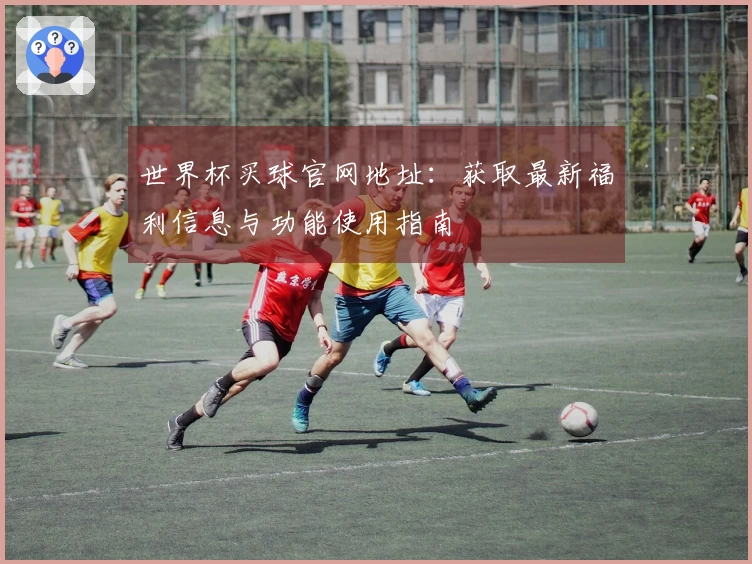 世界杯买球官网地址：获取最新福利信息与功能使用指南